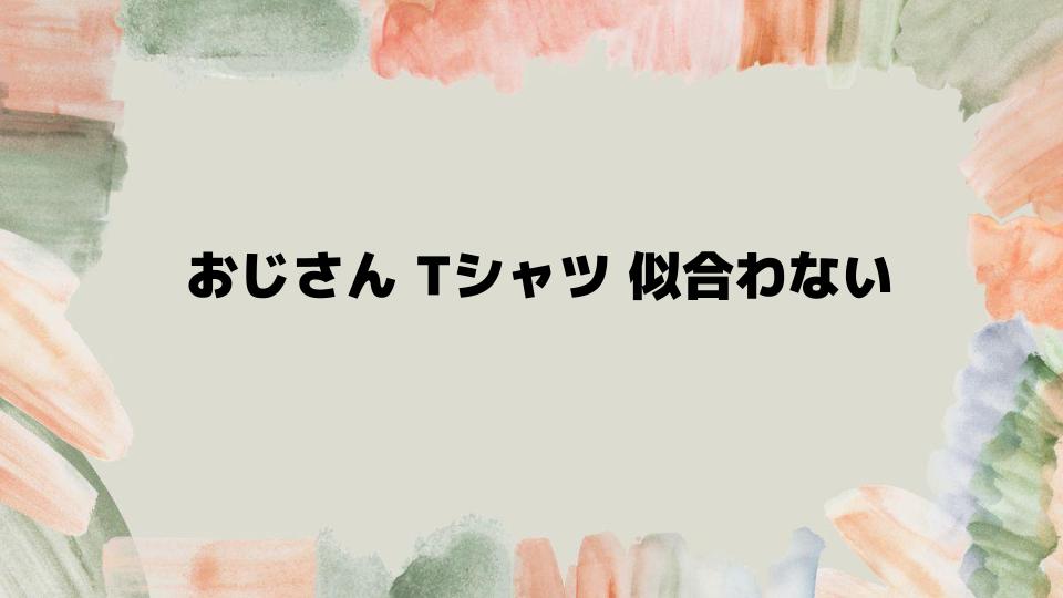 おじさんTシャツ似合わない印象を変える秘訣